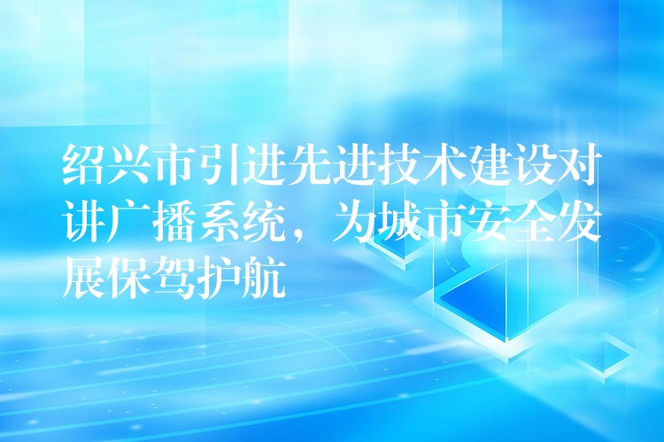  紹興市引進先進技術建設對講廣播系統(tǒng)，為城市安全發(fā)展保駕護航