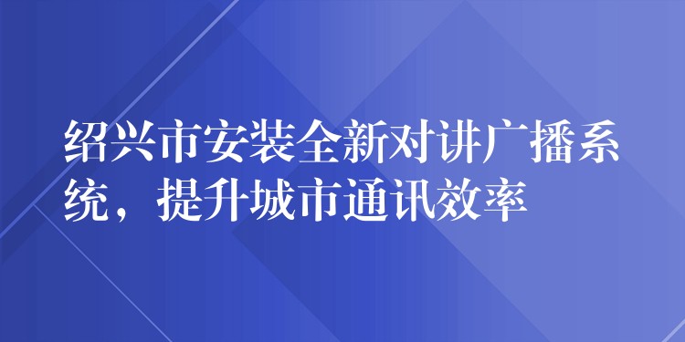 紹興市安裝全新對(duì)講廣播系統(tǒng)，提升城市通訊效率