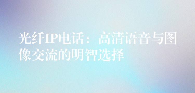  光纖IP電話：高清語(yǔ)音與圖像交流的明智選擇