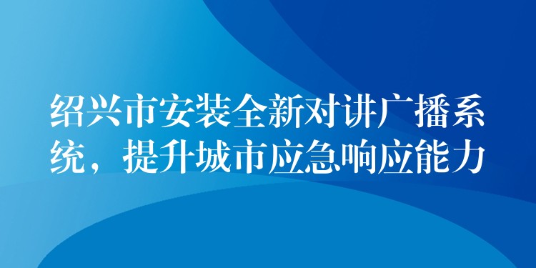  紹興市安裝全新對講廣播系統(tǒng)，提升城市應急響應能力