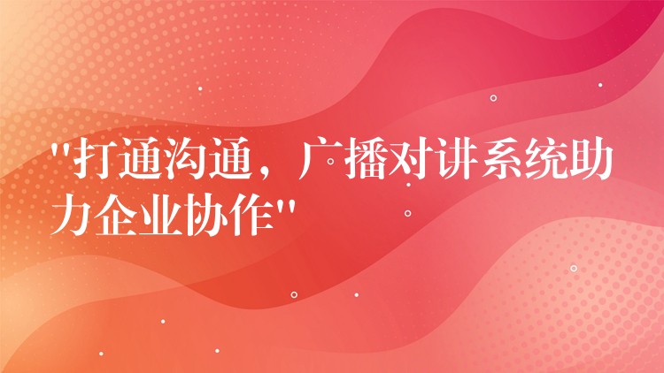  “打通溝通，廣播對講系統(tǒng)助力企業(yè)協(xié)作”