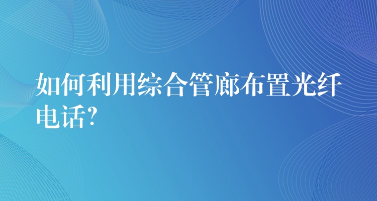  如何利用綜合管廊布置光纖電話？