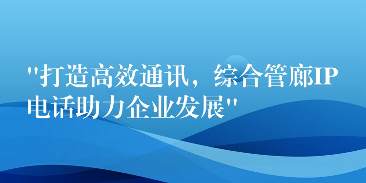  “打造高效通訊，綜合管廊IP電話助力企業(yè)發(fā)展”