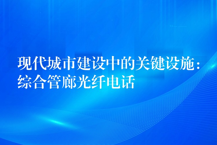 現(xiàn)代城市建設(shè)中的關(guān)鍵設(shè)施：綜合管廊光纖電話