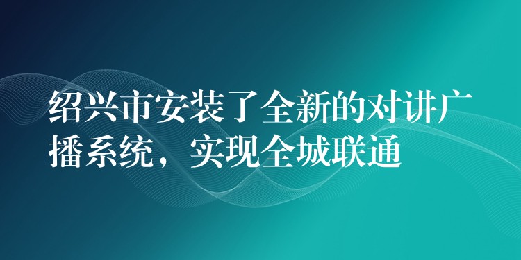  紹興市安裝了全新的對講廣播系統(tǒng)，實(shí)現(xiàn)全城聯(lián)通
