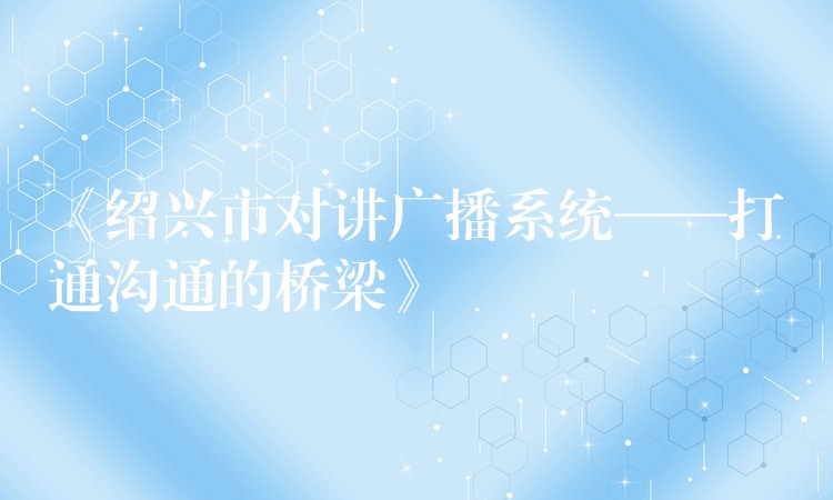 《紹興市對講廣播系統(tǒng)——打通溝通的橋梁》 《紹興市對講廣播系統(tǒng)——打通溝通的橋梁》
