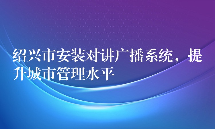 紹興市安裝對講廣播系統(tǒng)，提升城市管理水平