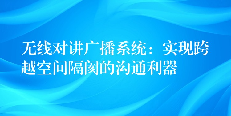  無(wú)線對(duì)講廣播系統(tǒng)：實(shí)現(xiàn)跨越空間隔閡的溝通利器