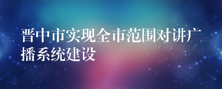  晉中市實現(xiàn)全市范圍對講廣播系統(tǒng)建設