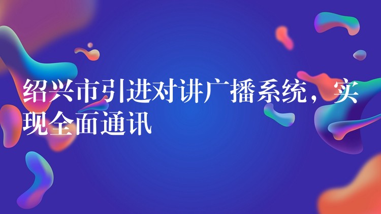 紹興市引進(jìn)對(duì)講廣播系統(tǒng)，實(shí)現(xiàn)全面通訊
