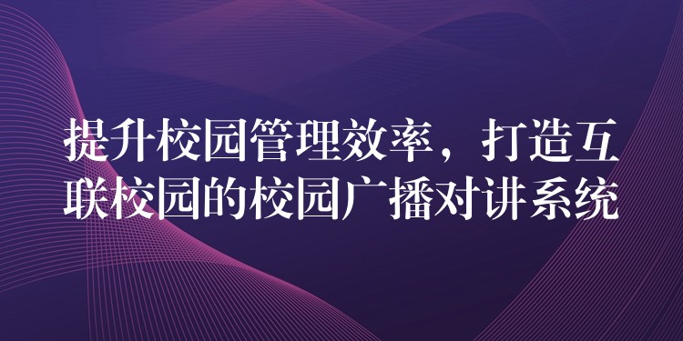  提升校園管理效率，打造互聯(lián)校園的校園廣播對講系統(tǒng)