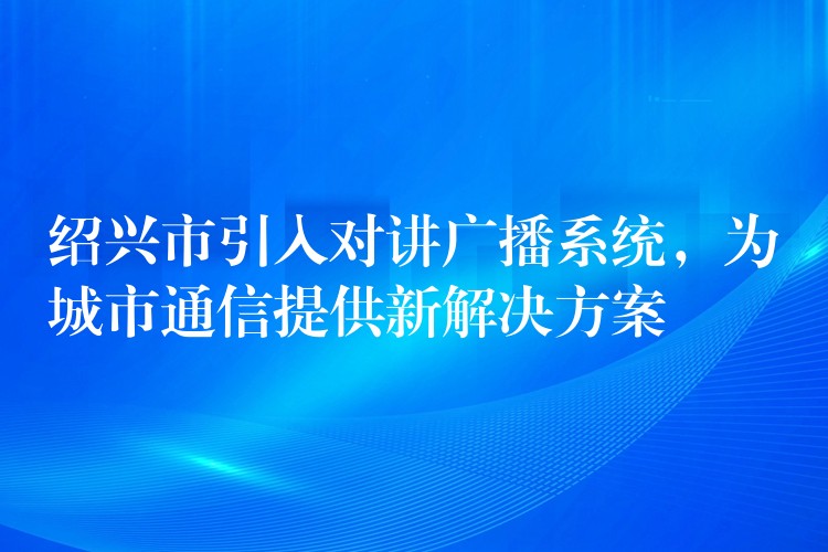  紹興市引入對講廣播系統(tǒng)，為城市通信提供新解決方案