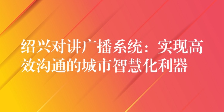  紹興對講廣播系統(tǒng)：實現(xiàn)高效溝通的城市智慧化利器
