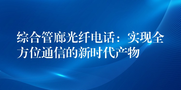 綜合管廊光纖電話：實現全方位通信的新時代產物