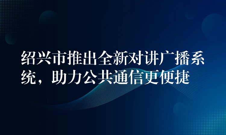  紹興市推出全新對(duì)講廣播系統(tǒng)，助力公共通信更便捷