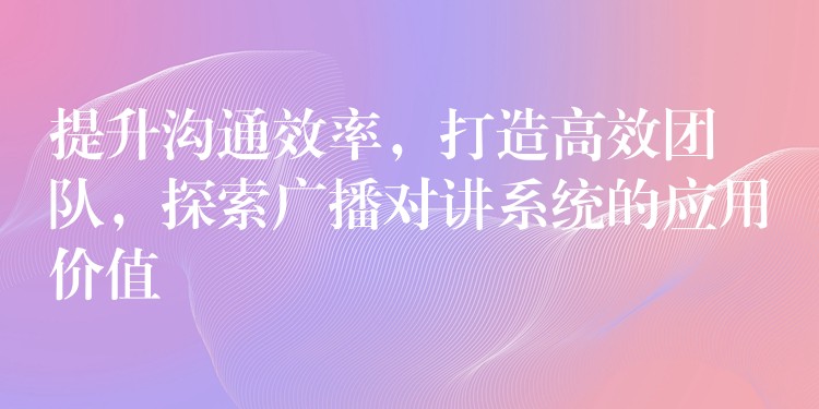 提升溝通效率，打造高效團(tuán)隊(duì)，探索廣播對(duì)講系統(tǒng)的應(yīng)用價(jià)值