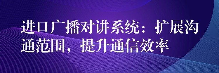  進口廣播對講系統(tǒng)：擴展溝通范圍，提升通信效率