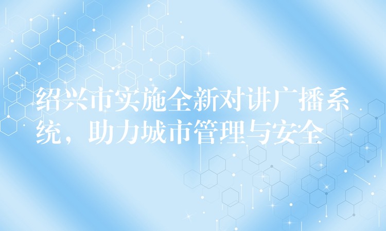  紹興市實施全新對講廣播系統(tǒng)，助力城市管理與安全