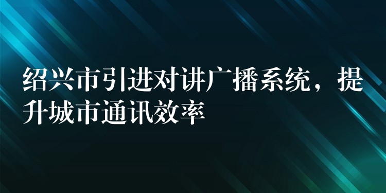  紹興市引進(jìn)對(duì)講廣播系統(tǒng)，提升城市通訊效率