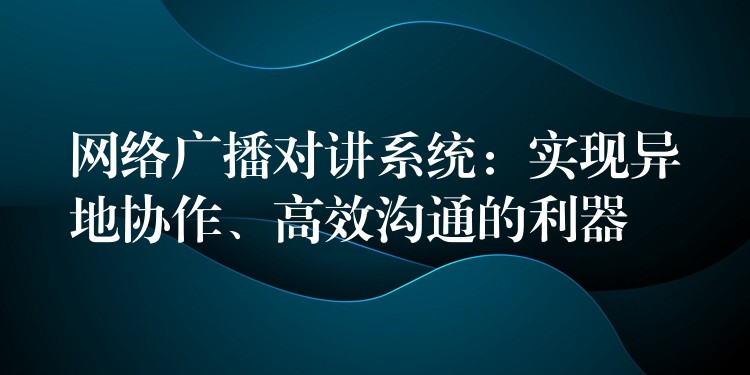  網(wǎng)絡(luò)廣播對(duì)講系統(tǒng)：實(shí)現(xiàn)異地協(xié)作、高效溝通的利器
