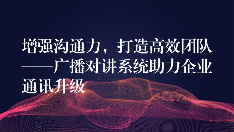  增強(qiáng)溝通力，打造高效團(tuán)隊(duì)——廣播對(duì)講系統(tǒng)助力企業(yè)通訊升級(jí)