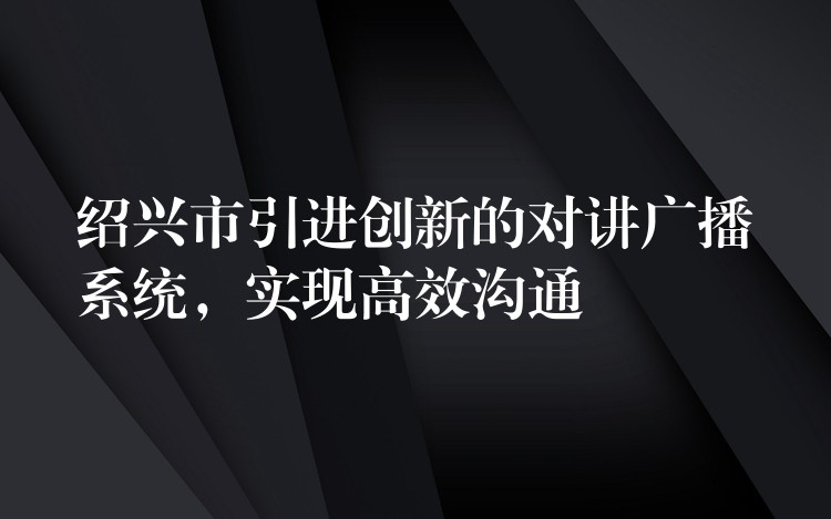  紹興市引進創(chuàng)新的對講廣播系統(tǒng)，實現(xiàn)高效溝通