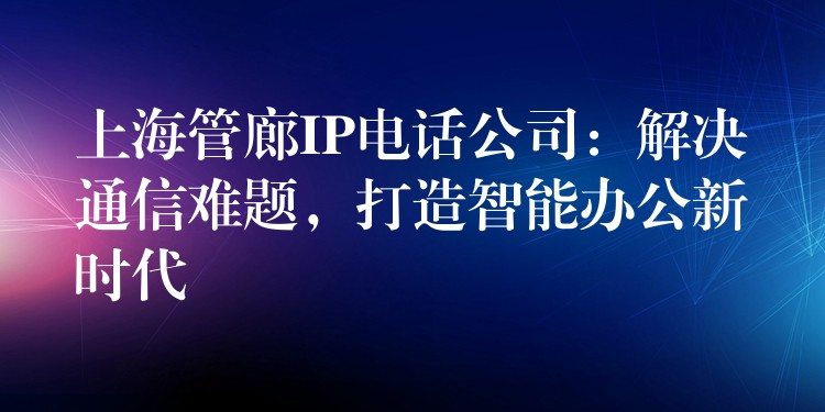  上海管廊IP電話公司：解決通信難題，打造智能辦公新時(shí)代