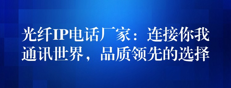  光纖IP電話廠家：連接你我通訊世界，品質(zhì)領(lǐng)先的選擇