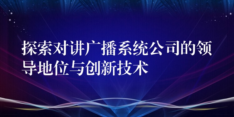 探索對(duì)講廣播系統(tǒng)公司的領(lǐng)導(dǎo)地位與創(chuàng)新技術(shù)