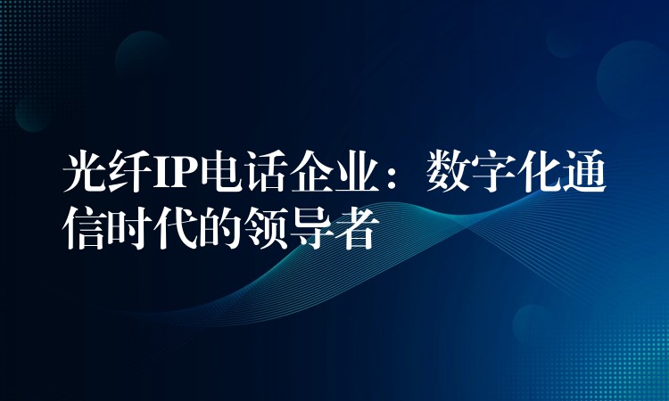  光纖IP電話企業(yè)：數(shù)字化通信時(shí)代的領(lǐng)導(dǎo)者