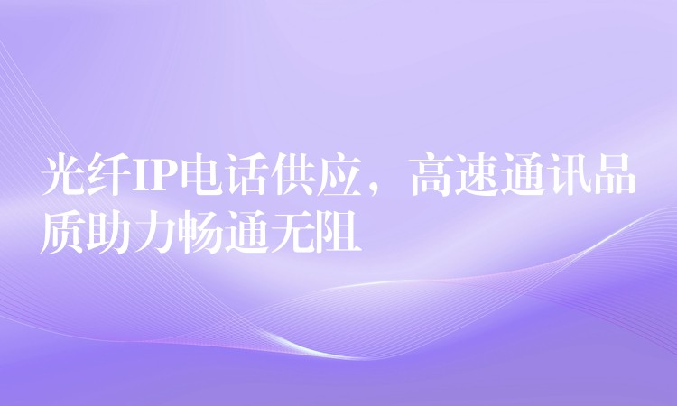  光纖IP電話供應(yīng)，高速通訊品質(zhì)助力暢通無阻