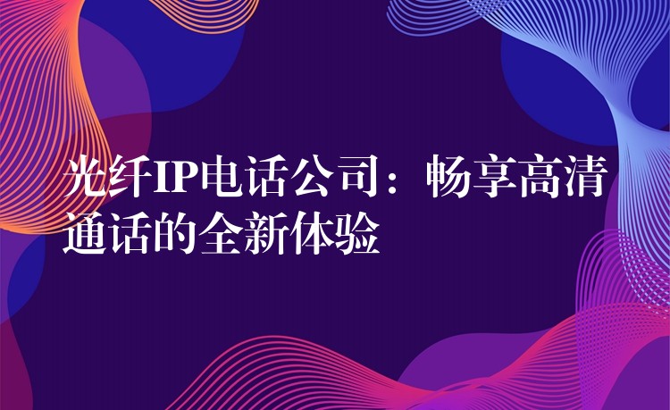  光纖IP電話公司：暢享高清通話的全新體驗(yàn)