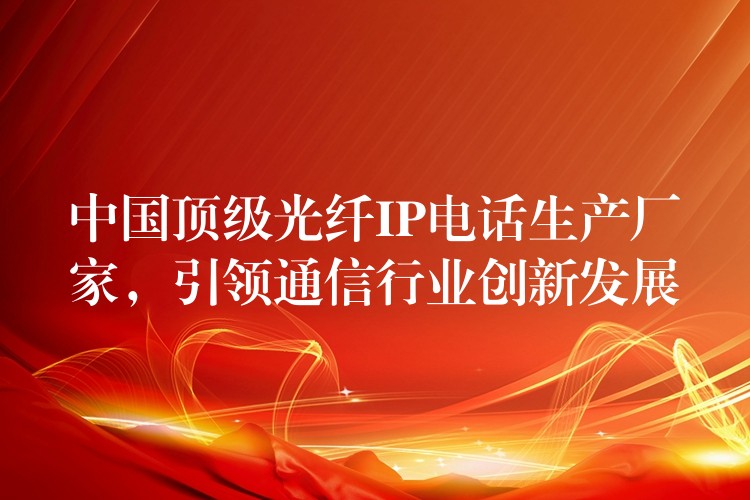  中國頂級光纖IP電話生產(chǎn)廠家，引領(lǐng)通信行業(yè)創(chuàng)新發(fā)展
