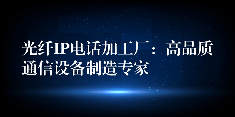  光纖IP電話加工廠：高品質(zhì)通信設(shè)備制造專(zhuān)家