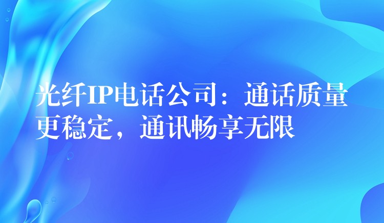  光纖IP電話公司：通話質量更穩(wěn)定，通訊暢享無限