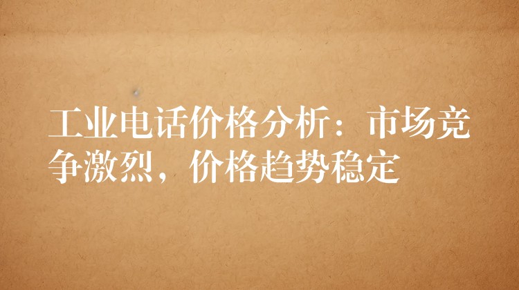  工業(yè)電話價(jià)格分析：市場競爭激烈，價(jià)格趨勢穩(wěn)定