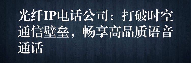  光纖IP電話公司：打破時(shí)空通信壁壘，暢享高品質(zhì)語(yǔ)音通話