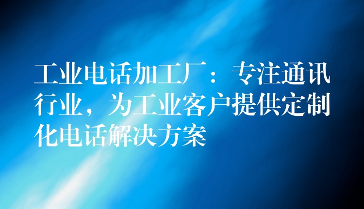  工業(yè)電話加工廠：專注通訊行業(yè)，為工業(yè)客戶提供定制化電話解決方案