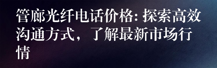  管廊光纖電話價(jià)格: 探索高效溝通方式，了解最新市場行情