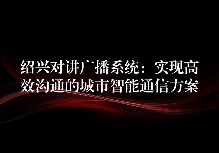 紹興對(duì)講廣播系統(tǒng)：實(shí)現(xiàn)高效溝通的城市智能通信方案