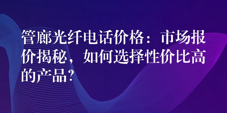 管廊光纖電話價(jià)格：市場(chǎng)報(bào)價(jià)揭秘，如何選擇性價(jià)比高的產(chǎn)品？
