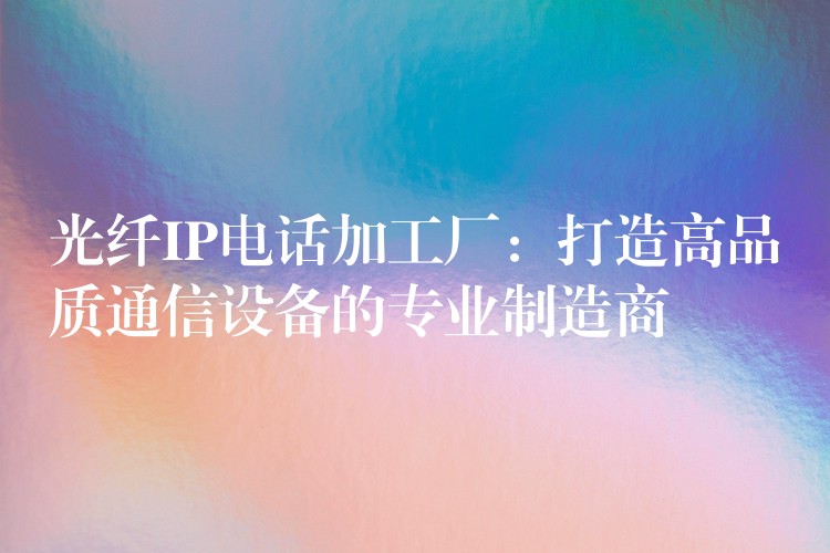 光纖IP電話加工廠：打造高品質(zhì)通信設(shè)備的專(zhuān)業(yè)制造商