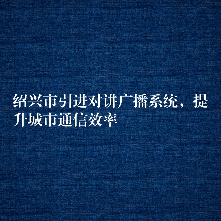 紹興市引進(jìn)對講廣播系統(tǒng)，提升城市通信效率