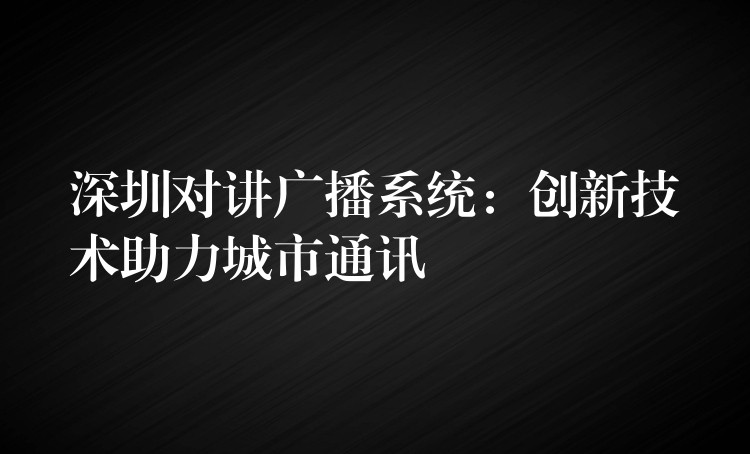 深圳對(duì)講廣播系統(tǒng)：創(chuàng)新技術(shù)助力城市通訊