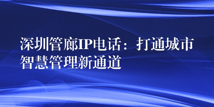 深圳管廊IP電話：打通城市智慧管理新通道