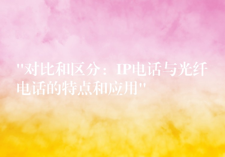 “對比和區(qū)分:IP電話與光纖電話的特點(diǎn)和應(yīng)用” “對比和區(qū)分:IP電話與光纖電話的特點(diǎn)和應(yīng)用”