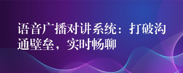 語(yǔ)音廣播對(duì)講系統(tǒng)：打破溝通壁壘，實(shí)時(shí)暢聊