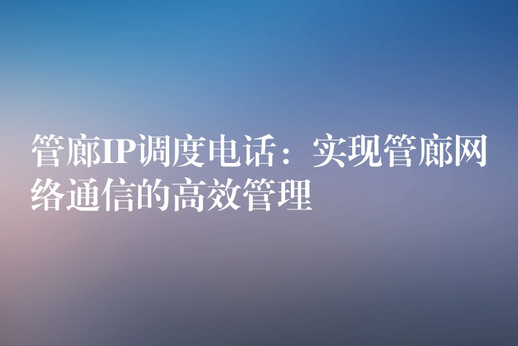 管廊IP調(diào)度電話：實(shí)現(xiàn)管廊網(wǎng)絡(luò)通信的高效管理