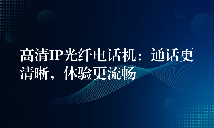 高清IP光纖電話機(jī)：通話更清晰，體驗(yàn)更流暢